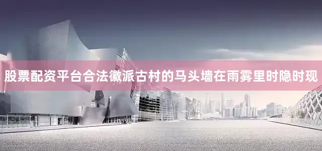 股票配资平台合法徽派古村的马头墙在雨雾里时隐时现