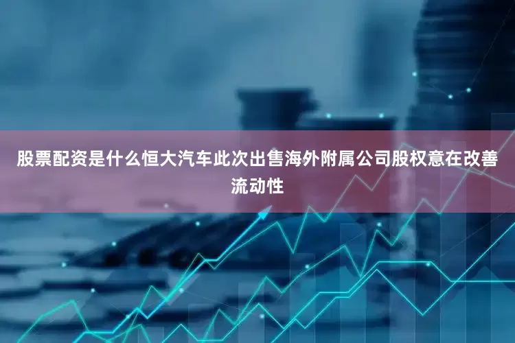 股票配资是什么恒大汽车此次出售海外附属公司股权意在改善流动性
